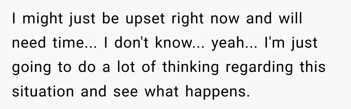 I might just be upset right now and will need time... I don't know... yeah... I'm just going to do a lot of thinking regarding this situation and see what...