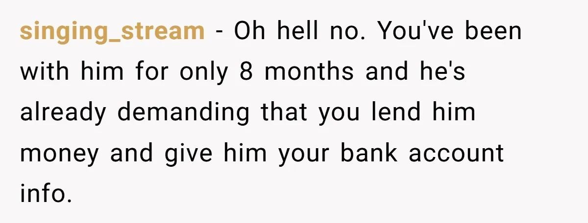 singing_stream − Oh hell no. You've been with him for only 8 months and he's already demanding that you lend him money and give him your bank account info.