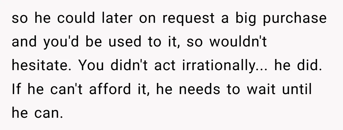 so he could later on request a big purchase and you'd be used to it, so wouldn't hesitate. You didn't act irrationally... he did. If he can't afford it, he...