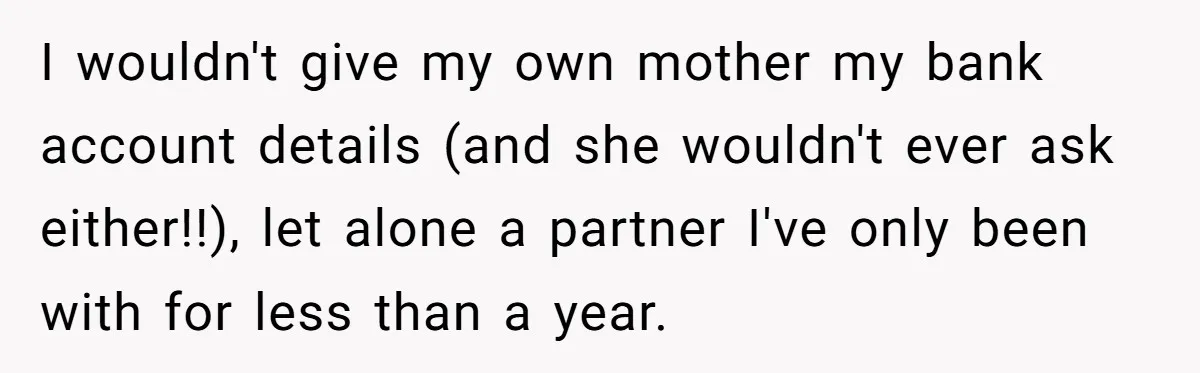 I wouldn't give my own mother my bank account details (and she wouldn't ever ask either!!), let alone a partner I've only been with for less than a year.