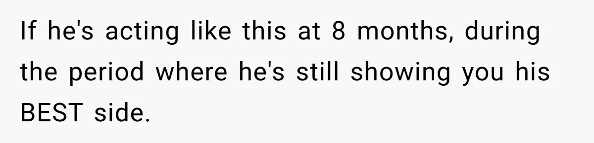 If he's acting like this at 8 months, during the period where he's still showing you his BEST side.