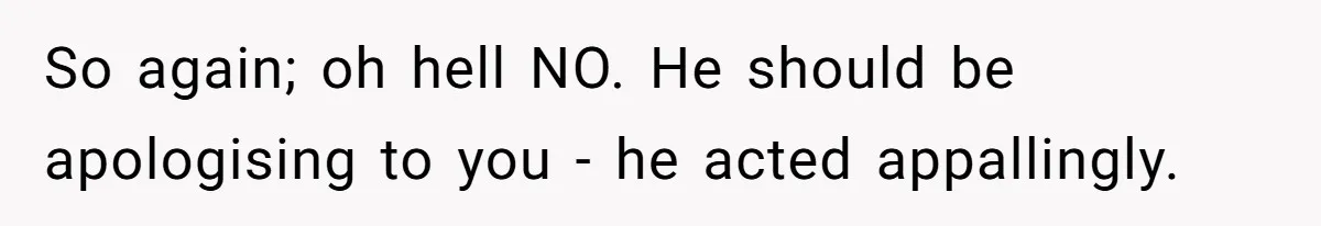So again; oh hell NO. He should be apologising to you - he acted appallingly.