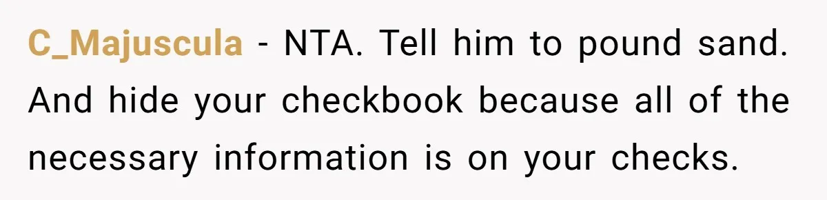 C_Majuscula − NTA. Tell him to pound sand. And hide your checkbook because all of the necessary information is on your checks.