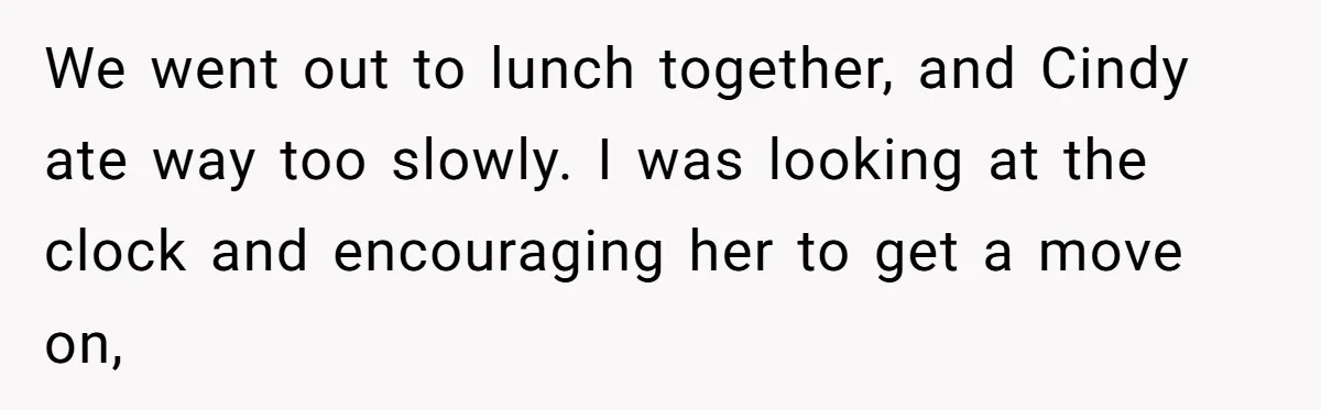 We went out to lunch together, and Cindy ate way too slowly. I was looking at the clock and encouraging her to get a move on,