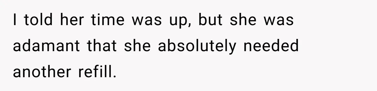 I told her time was up, but she was adamant that she absolutely needed another refill.
