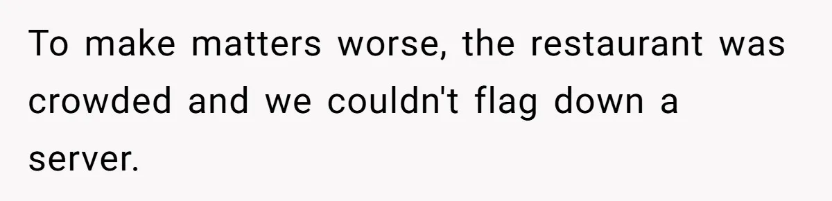 To make matters worse, the restaurant was crowded and we couldn't flag down a server.