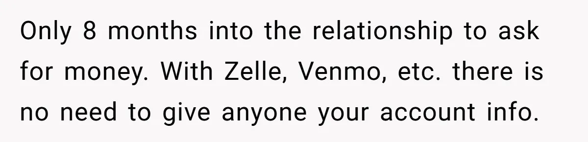Only 8 months into the relationship to ask for money. With Zelle, Venmo, etc. there is no need to give anyone your account info.