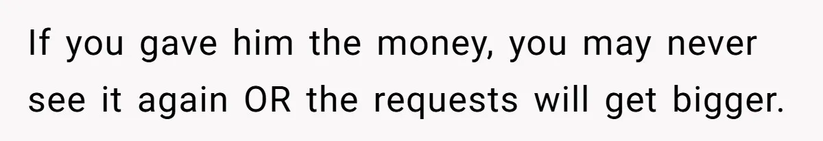 If you gave him the money, you may never see it again OR the requests will get bigger.