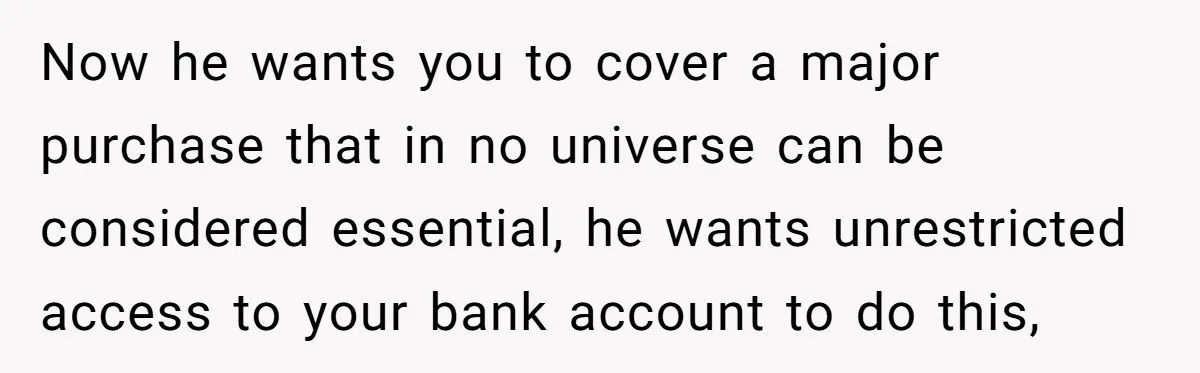 Now he wants you to cover a major purchase that in no universe can be considered essential, he wants unrestricted access to your bank account to do this,