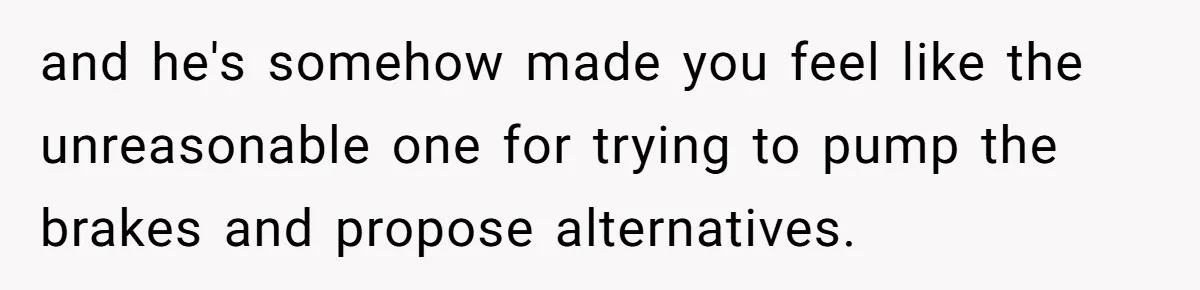 and he's somehow made you feel like the unreasonable one for trying to pump the brakes and propose alternatives.