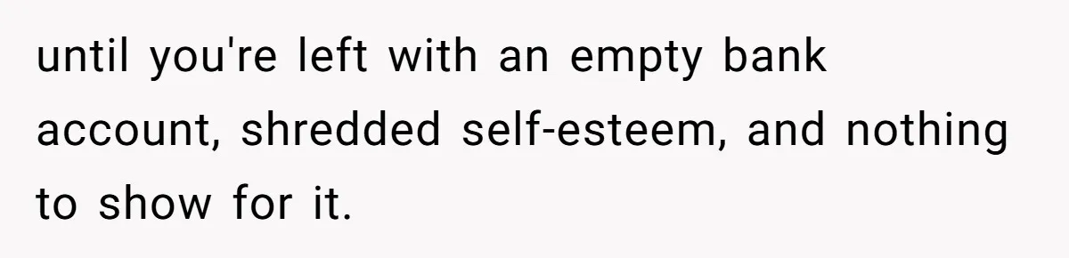 until you're left with an empty bank account, shredded self-esteem, and nothing to show for it.