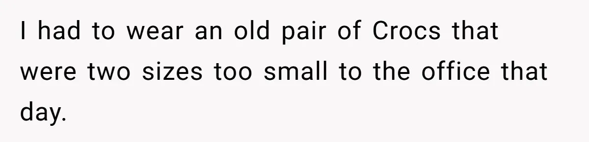 I had to wear an old pair of Crocs that were two sizes too small to the office that day.