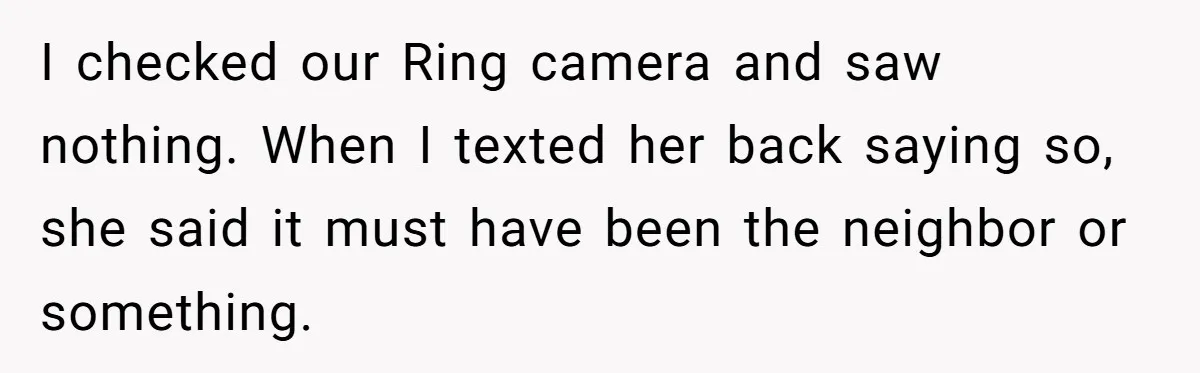 I checked our Ring camera and saw nothing. When I texted her back saying so, she said it must have been the neighbor or something.
