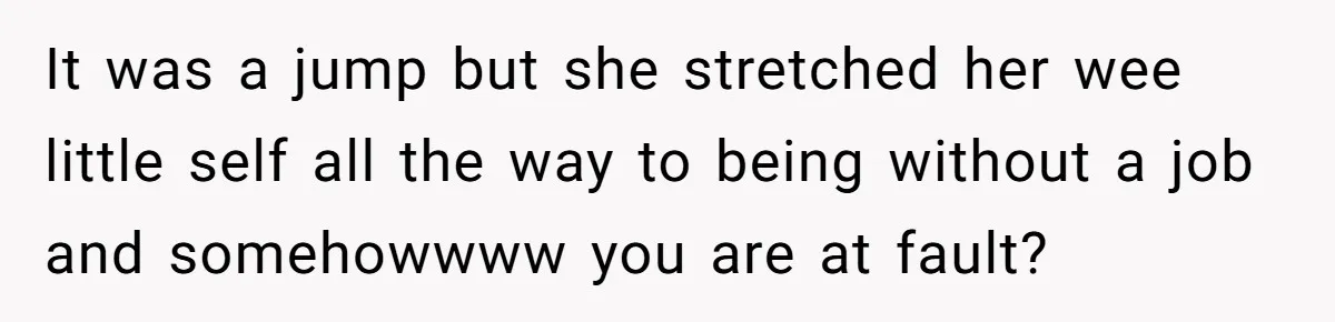 It was a jump but she stretched her wee little self all the way to being without a job and somehowwww you are at fault?