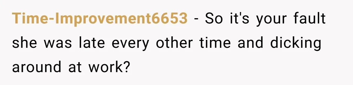Time-Improvement6653 − So it's your fault she was late every other time and dicking around at work?