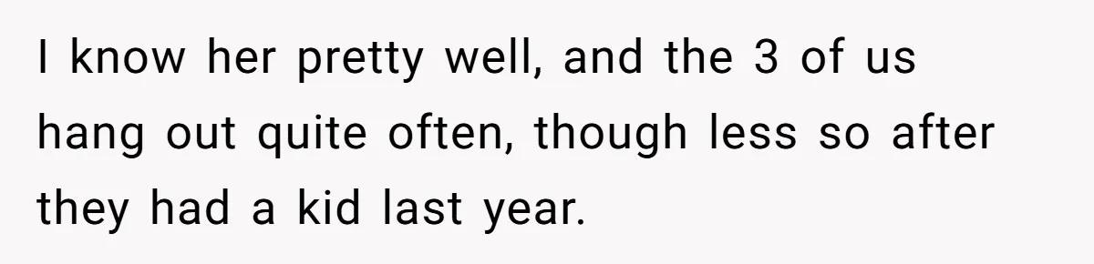 I know her pretty well, and the 3 of us hang out quite often, though less so after they had a kid last year.
