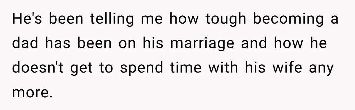 He's been telling me how tough becoming a dad has been on his marriage and how he doesn't get to spend time with his wife any more.