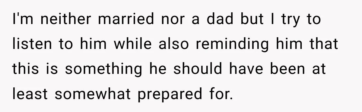 I'm neither married nor a dad but I try to listen to him while also reminding him that this is something he should have been at least somewhat prepared for.