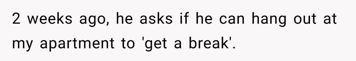 2 weeks ago, he asks if he can hang out at my apartment to 'get a break'.