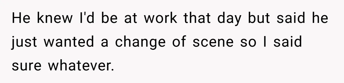 He knew I'd be at work that day but said he just wanted a change of scene so I said sure whatever.
