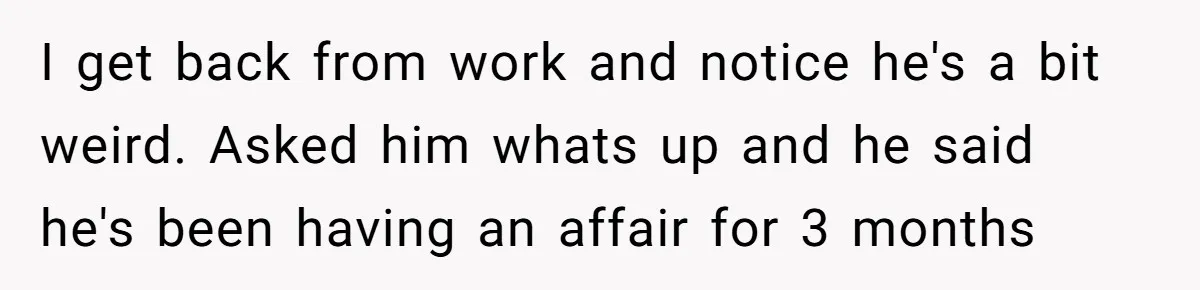 I get back from work and notice he's a bit weird. Asked him whats up and he said he's been having an affair for 3 months