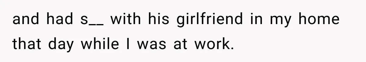 and had s__ with his girlfriend in my home that day while I was at work.