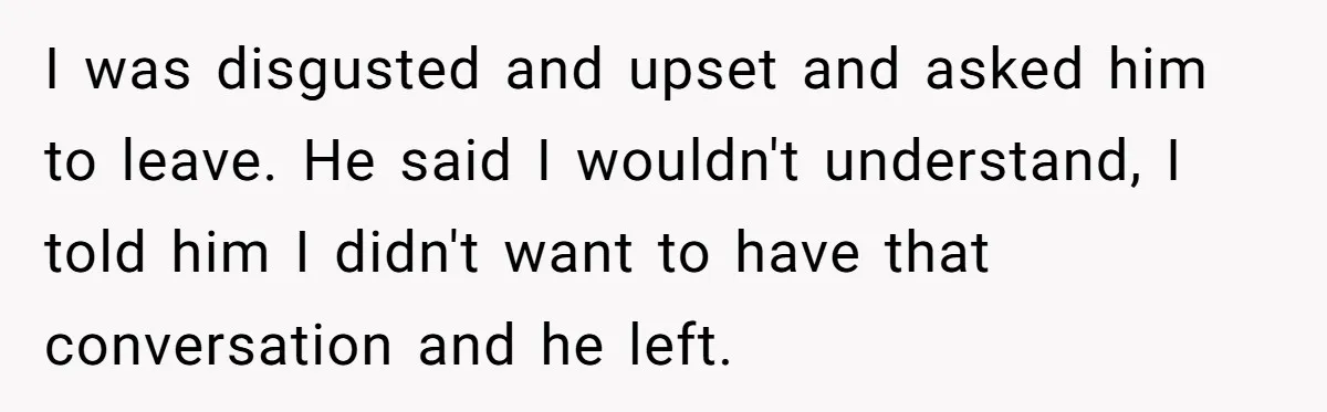 I was disgusted and upset and asked him to leave. He said I wouldn't understand, I told him I didn't want to have that conversation and he left.