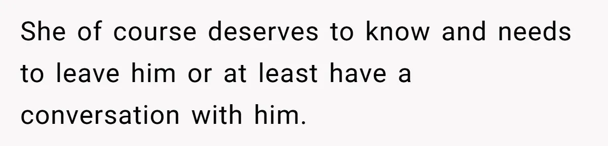 She of course deserves to know and needs to leave him or at least have a conversation with him.