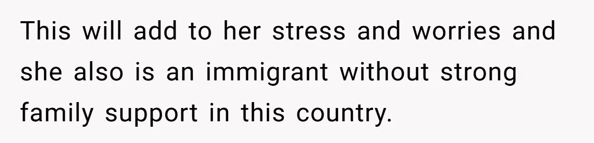 This will add to her stress and worries and she also is an immigrant without strong family support in this country.