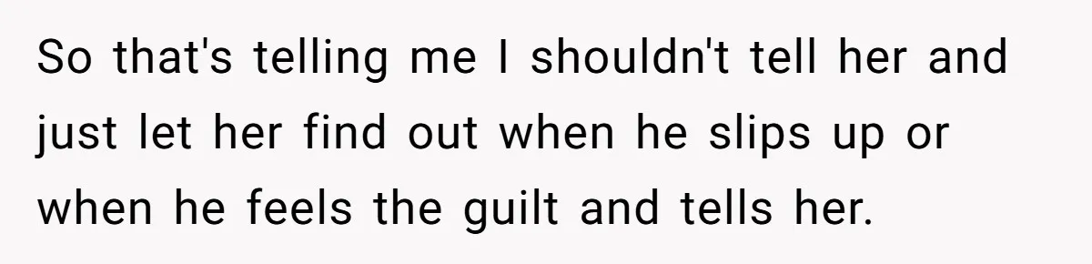 So that's telling me I shouldn't tell her and just let her find out when he slips up or when he feels the guilt and tells her.