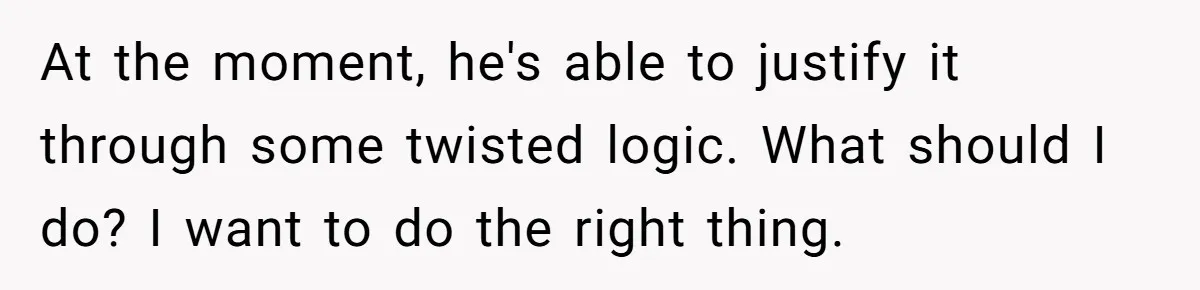 At the moment, he's able to justify it through some twisted logic. What should I do? I want to do the right thing.