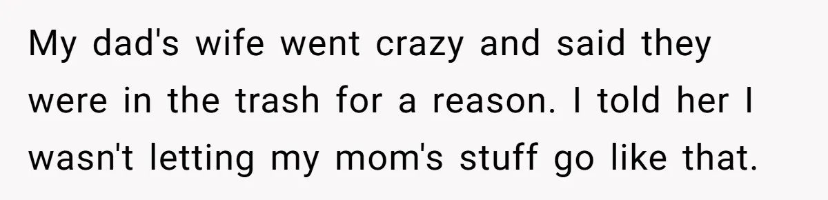 Daughter Takes Mom’s Belongings From Trash After Stepmom Tries To Throw Them Away My dad's wife went crazy and said they were in the trash for a reason. I told her I wasn't letting my mom's stuff go like that.