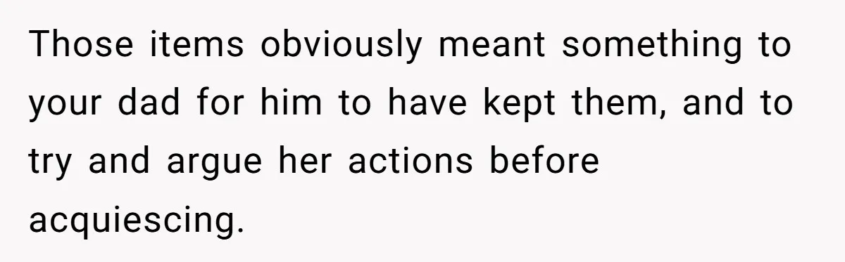 Daughter Takes Mom’s Belongings From Trash After Stepmom Tries To Throw Them Away Those items obviously meant something to your dad for him to have kept them, and to try and argue her actions before acquiescing.