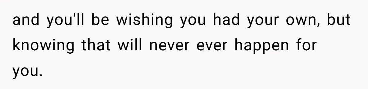 and you'll be wishing you had your own, but knowing that will never ever happen for you.