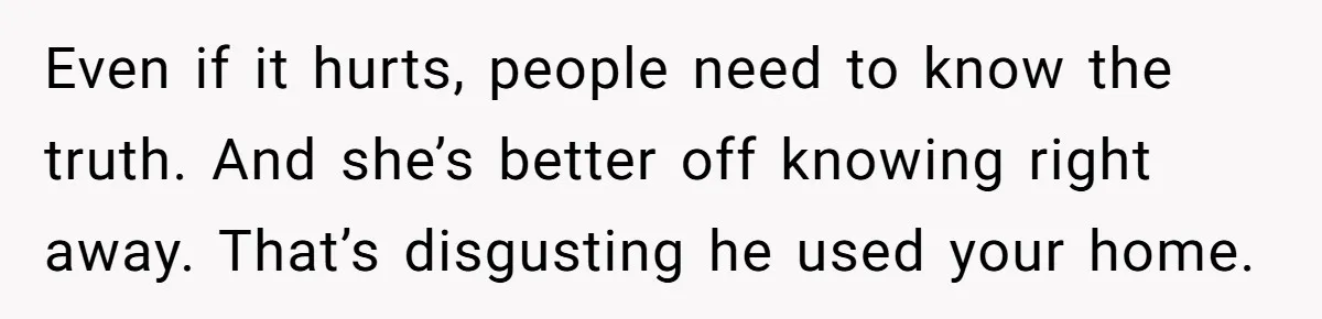 Even if it hurts, people need to know the truth. And she’s better off knowing right away. That’s disgusting he used your home.
