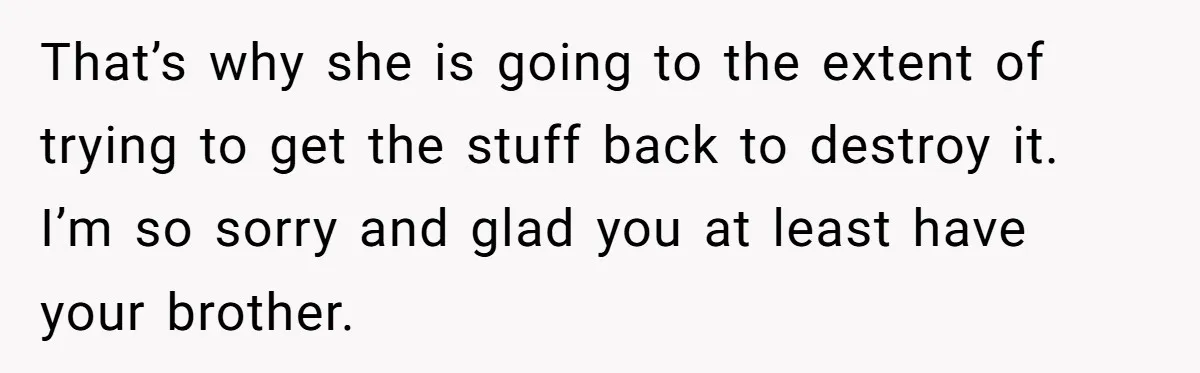 Daughter Takes Mom’s Belongings From Trash After Stepmom Tries To Throw Them Away That’s why she is going to the extent of trying to get the stuff back to destroy it. I’m so sorry and glad you at least have your brother.