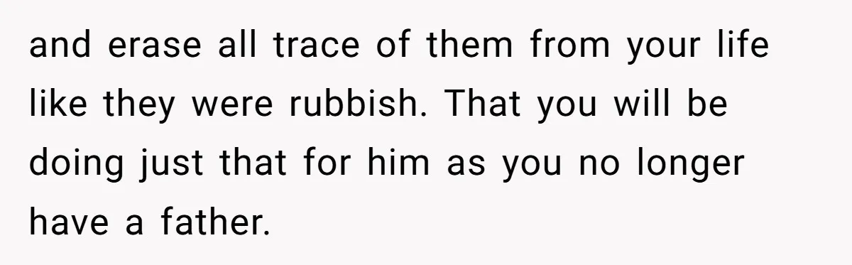 Daughter Takes Mom’s Belongings From Trash After Stepmom Tries To Throw Them Away and erase all trace of them from your life like they were rubbish. That you will be doing just that for him as you no longer have a father.