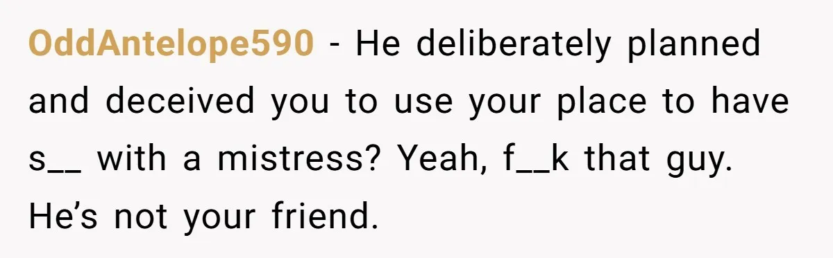 OddAntelope590 − He deliberately planned and deceived you to use your place to have s__ with a mistress? Yeah, f__k that guy. He’s not your friend.