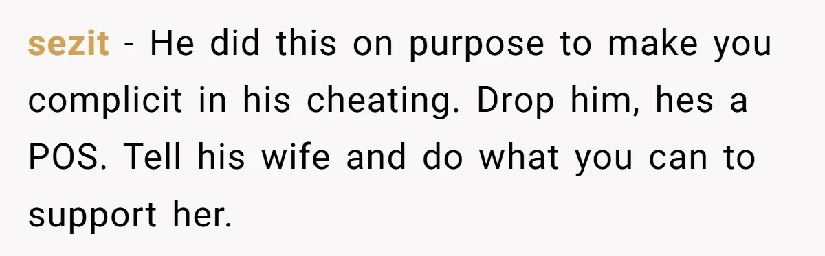 sezit − He did this on purpose to make you complicit in his cheating. Drop him, hes a POS. Tell his wife and do what you can to support her.