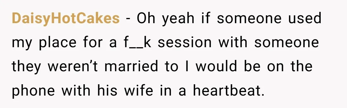 DaisyHotCakes − Oh yeah if someone used my place for a f__k session with someone they weren’t married to I would be on the phone with his wife in a...