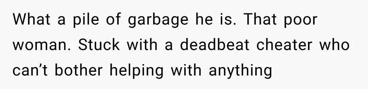 What a pile of garbage he is. That poor woman. Stuck with a deadbeat cheater who can’t bother helping with anything