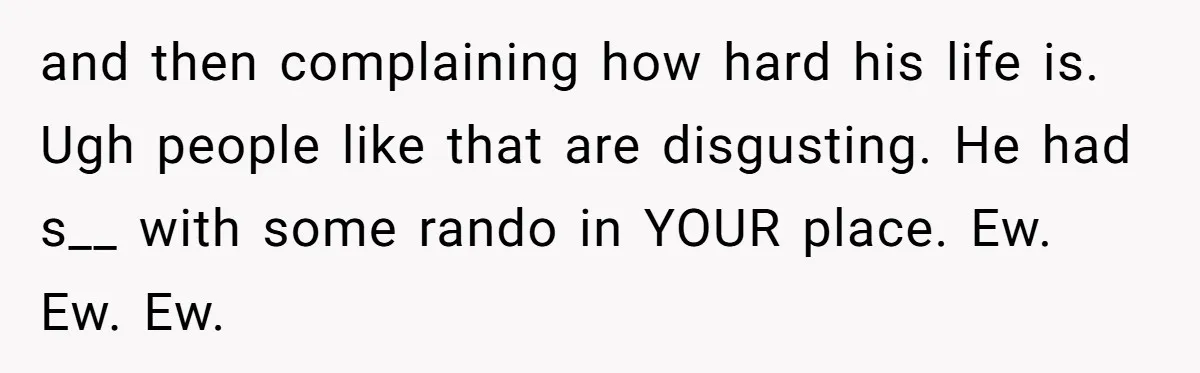 and then complaining how hard his life is. Ugh people like that are disgusting. He had s__ with some rando in YOUR place. Ew. Ew. Ew.