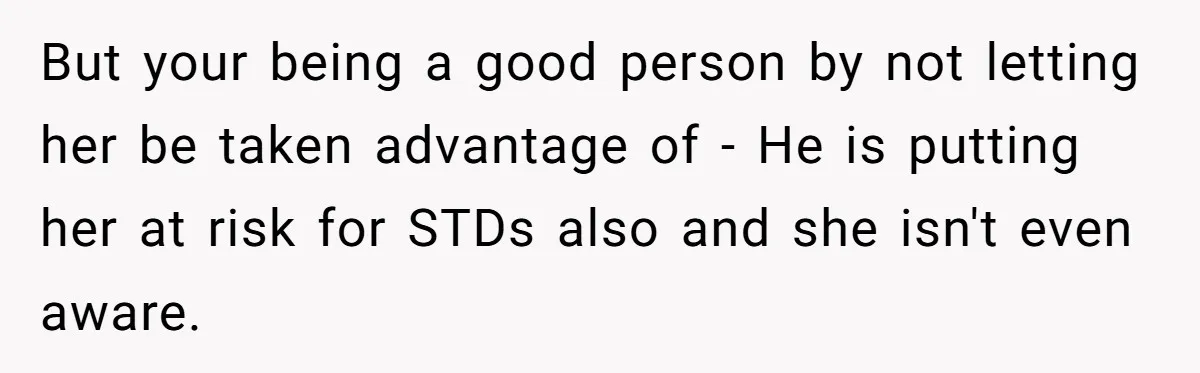 But your being a good person by not letting her be taken advantage of - He is putting her at risk for STDs also and she isn't even aware.