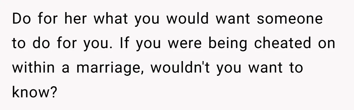 Do for her what you would want someone to do for you. If you were being cheated on within a marriage, wouldn't you want to know?