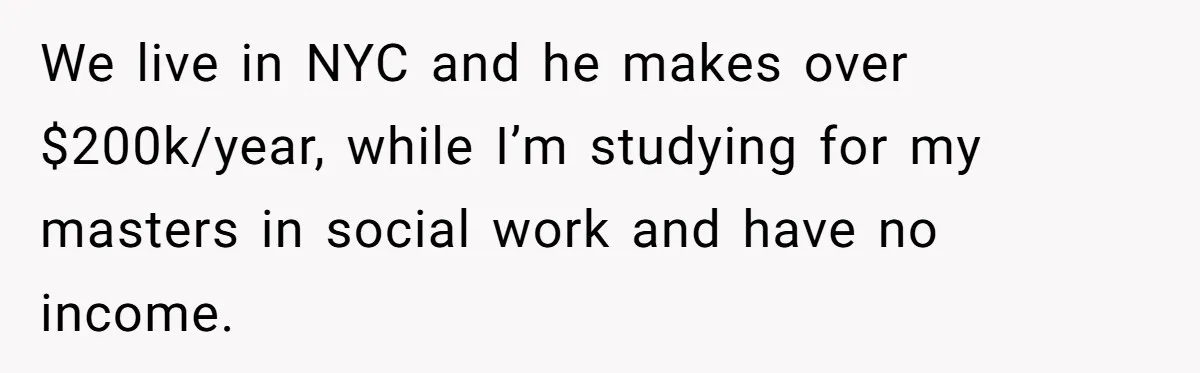 We live in NYC and he makes over $200k/year, while I’m studying for my masters in social work and have no income.