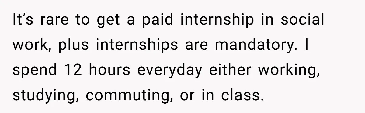 It’s rare to get a paid internship in social work, plus internships are mandatory. I spend 12 hours everyday either working, studying, commuting, or in class.