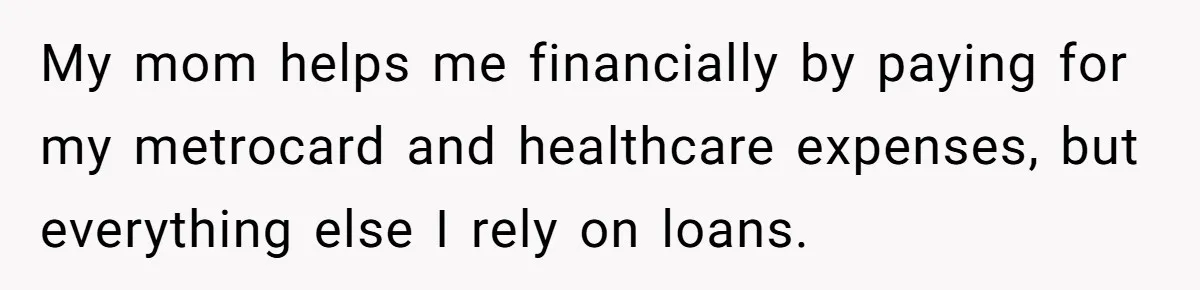 My mom helps me financially by paying for my metrocard and healthcare expenses, but everything else I rely on loans.