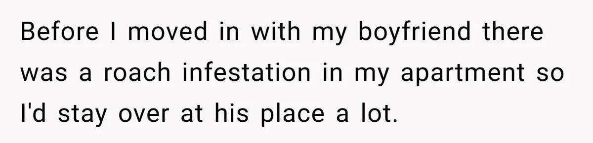 Before I moved in with my boyfriend there was a roach infestation in my apartment so I'd stay over at his place a lot.
