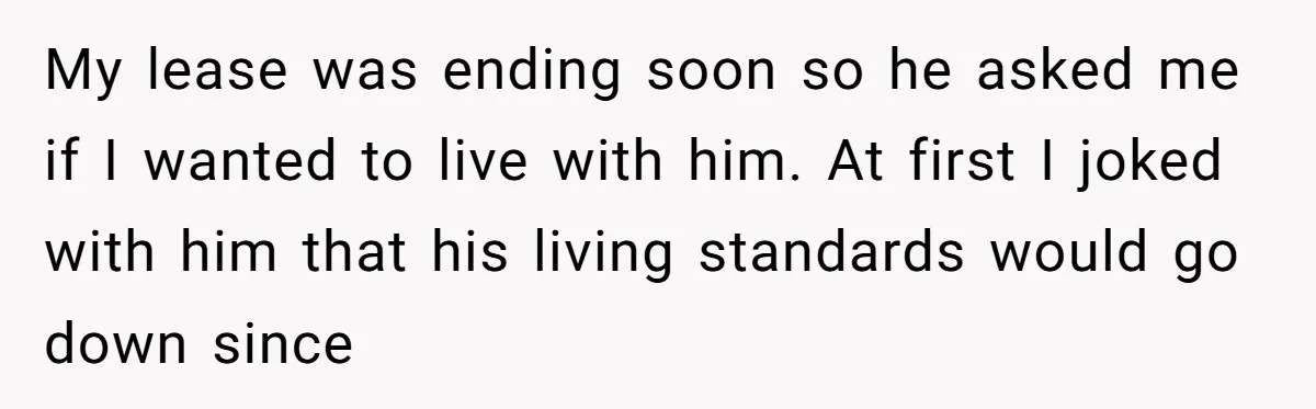 My lease was ending soon so he asked me if I wanted to live with him. At first I joked with him that his living standards would go down since