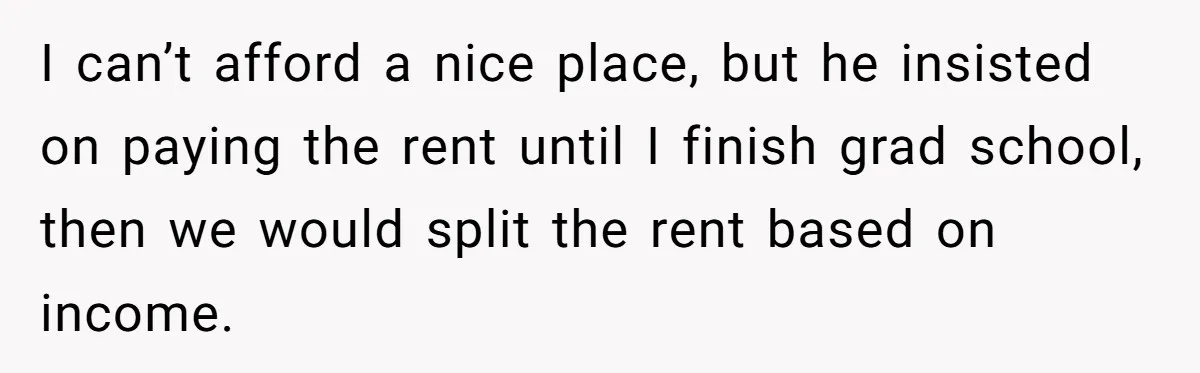 I can’t afford a nice place, but he insisted on paying the rent until I finish grad school, then we would split the rent based on income.